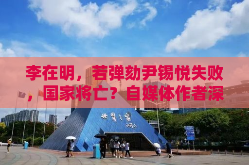 李在明，若弹劾尹锡悦失败，国家将亡？自媒体作者深度解析背后的真相
